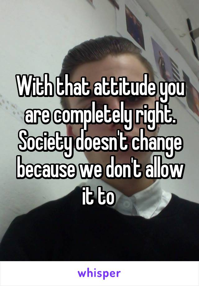 With that attitude you are completely right. Society doesn't change because we don't allow it to 