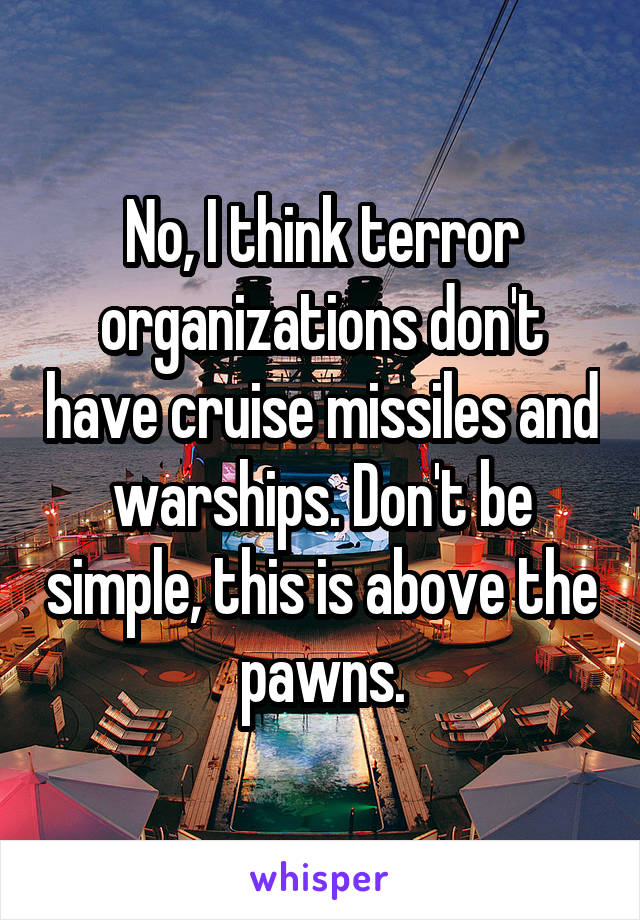 No, I think terror organizations don't have cruise missiles and warships. Don't be simple, this is above the pawns.