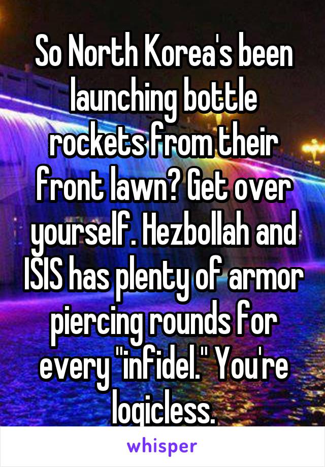 So North Korea's been launching bottle rockets from their front lawn? Get over yourself. Hezbollah and ISIS has plenty of armor piercing rounds for every "infidel." You're logicless.