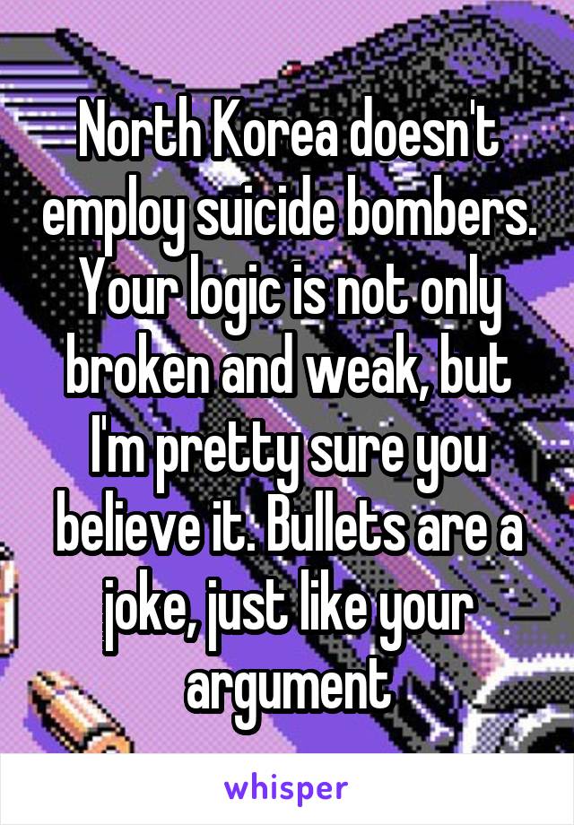 North Korea doesn't employ suicide bombers. Your logic is not only broken and weak, but I'm pretty sure you believe it. Bullets are a joke, just like your argument