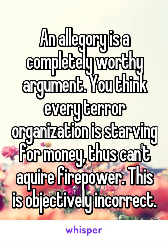 An allegory is a completely worthy argument. You think every terror organization is starving for money, thus can't aquire firepower. This is objectively incorrect.