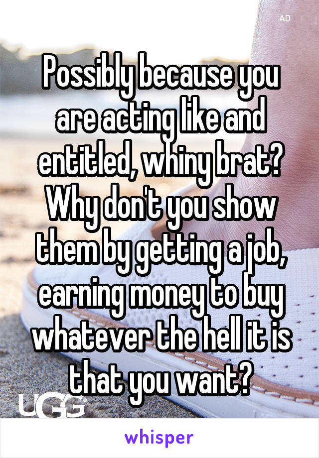 Possibly because you are acting like and entitled, whiny brat? Why don't you show them by getting a job, earning money to buy whatever the hell it is that you want?
