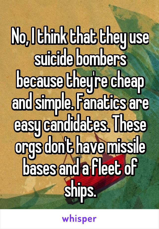 No, I think that they use suicide bombers because they're cheap and simple. Fanatics are easy candidates. These orgs don't have missile bases and a fleet of ships.