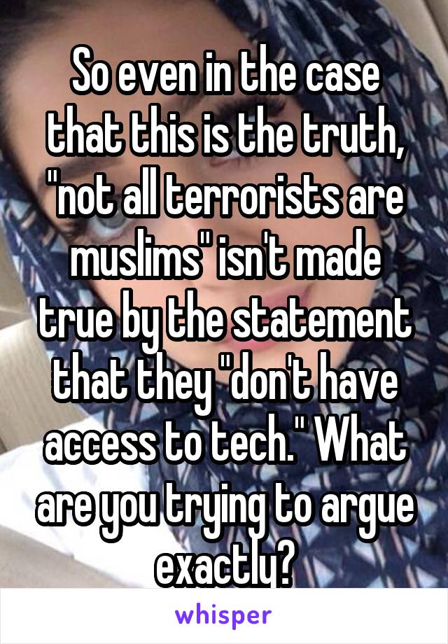 So even in the case that this is the truth, "not all terrorists are muslims" isn't made true by the statement that they "don't have access to tech." What are you trying to argue exactly?