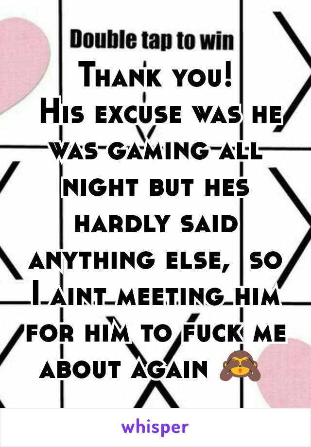 Thank you!
 His excuse was he was gaming all night but hes hardly said anything else,  so I aint meeting him for him to fuck me about again 🙈 