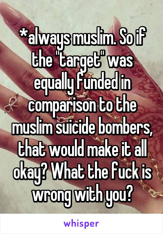 *always muslim. So if the "target" was equally funded in comparison to the muslim suicide bombers, that would make it all okay? What the fuck is wrong with you?