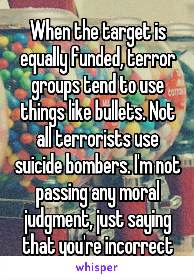 When the target is equally funded, terror groups tend to use things like bullets. Not all terrorists use suicide bombers. I'm not passing any moral judgment, just saying that you're incorrect