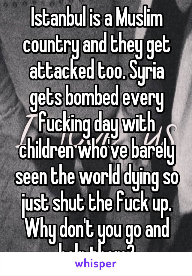 Istanbul is a Muslim country and they get attacked too. Syria gets bombed every fucking day with children who've barely seen the world dying so just shut the fuck up. Why don't you go and help them?