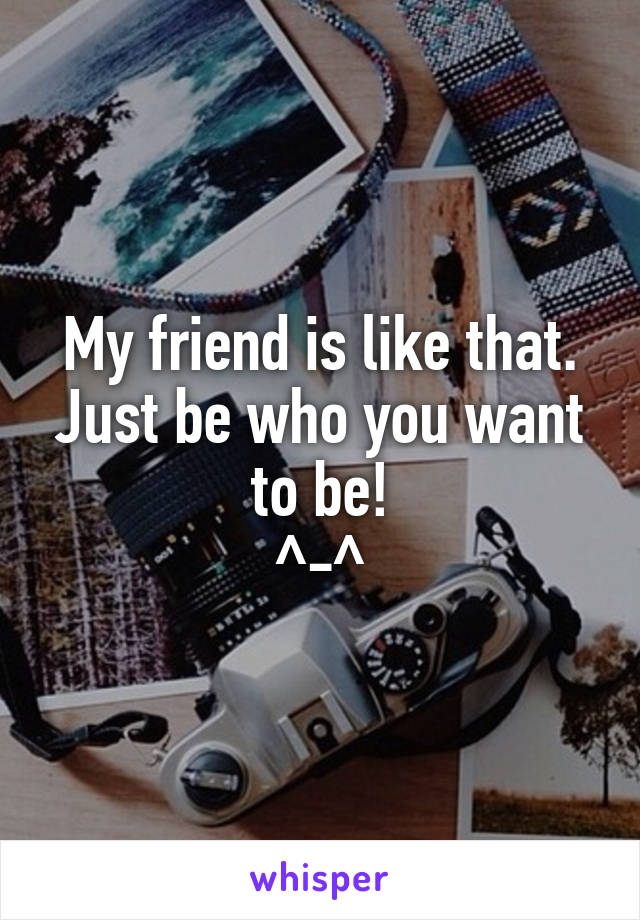 My friend is like that. Just be who you want to be!
^-^