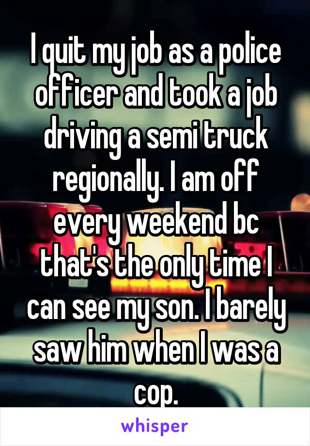 I quit my job as a police officer and took a job driving a semi truck regionally. I am off every weekend bc that's the only time I can see my son. I barely saw him when I was a cop.