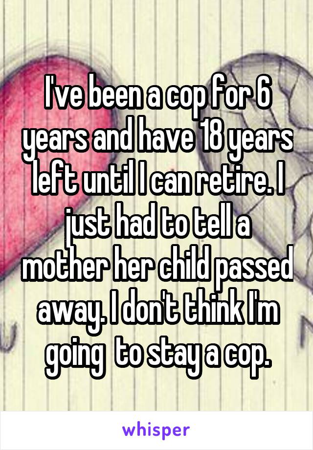 I've been a cop for 6 years and have 18 years left until I can retire. I just had to tell a mother her child passed away. I don't think I'm going  to stay a cop.