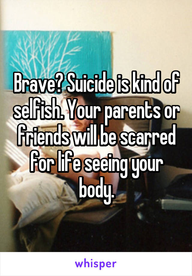 Brave? Suicide is kind of selfish. Your parents or friends will be scarred for life seeing your body.