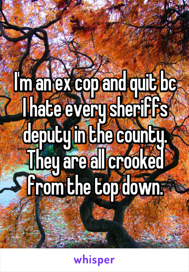 I'm an ex cop and quit bc I hate every sheriffs deputy in the county. They are all crooked from the top down.
