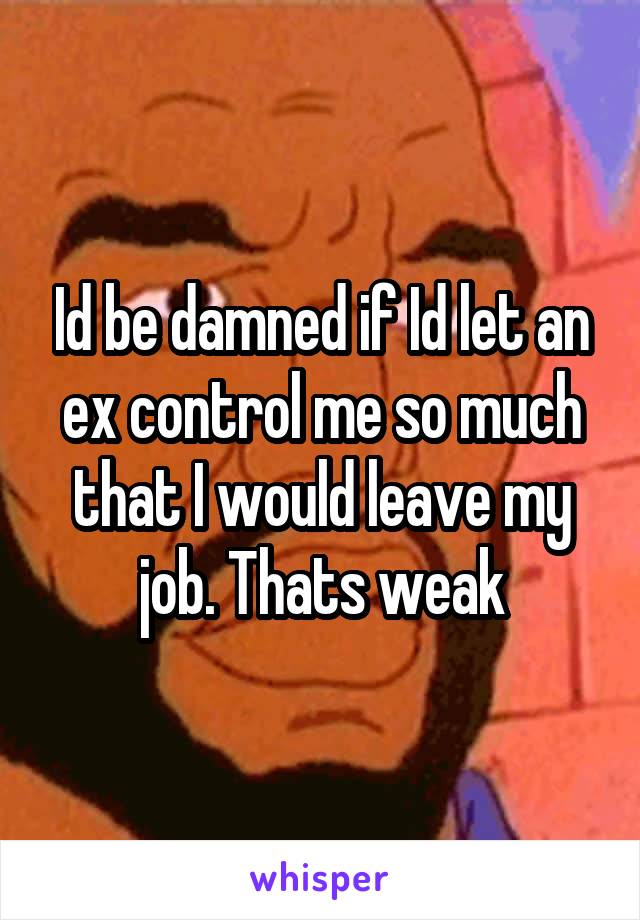 Id be damned if Id let an ex control me so much that I would leave my job. Thats weak