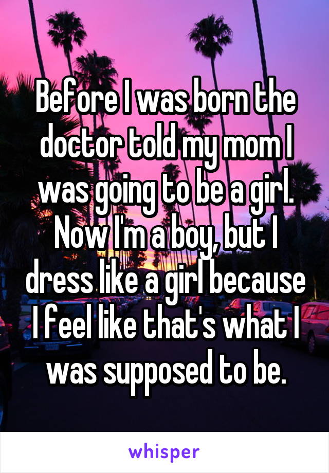 Before I was born the doctor told my mom I was going to be a girl. Now I'm a boy, but I dress like a girl because I feel like that's what I was supposed to be.