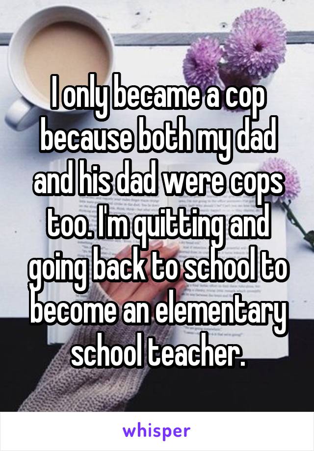  I only became a cop because both my dad and his dad were cops too. I'm quitting and going back to school to become an elementary school teacher.
