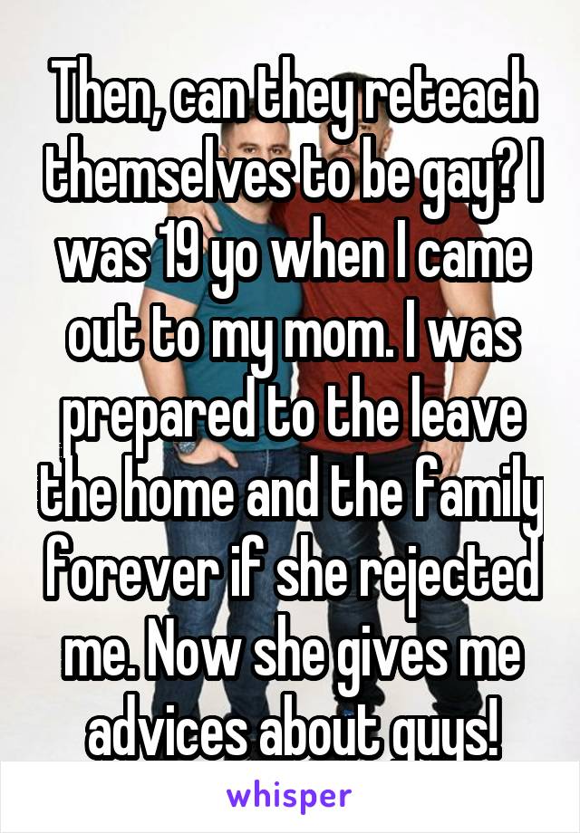Then, can they reteach themselves to be gay? I was 19 yo when I came out to my mom. I was prepared to the leave the home and the family forever if she rejected me. Now she gives me advices about guys!