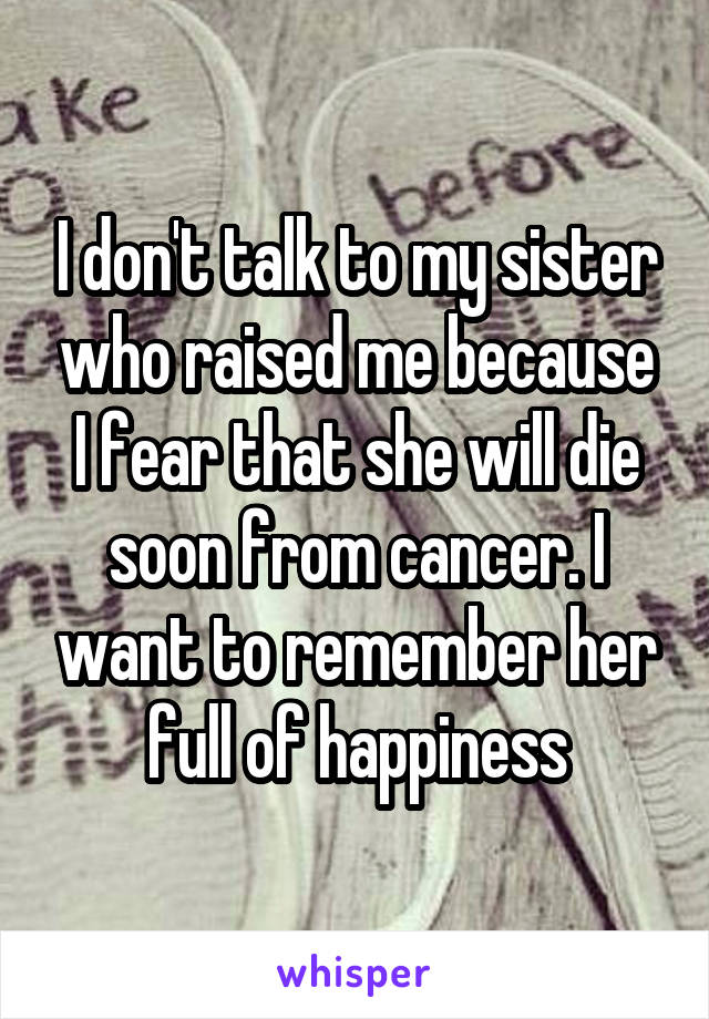 I don't talk to my sister who raised me because I fear that she will die soon from cancer. I want to remember her full of happiness