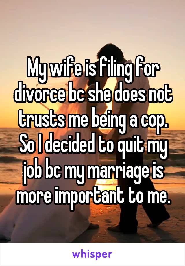 My wife is filing for divorce bc she does not trusts me being a cop. So I decided to quit my job bc my marriage is more important to me.