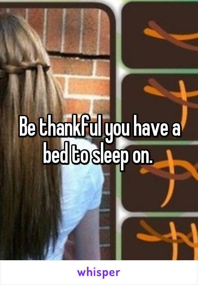 Be thankful you have a bed to sleep on. 
