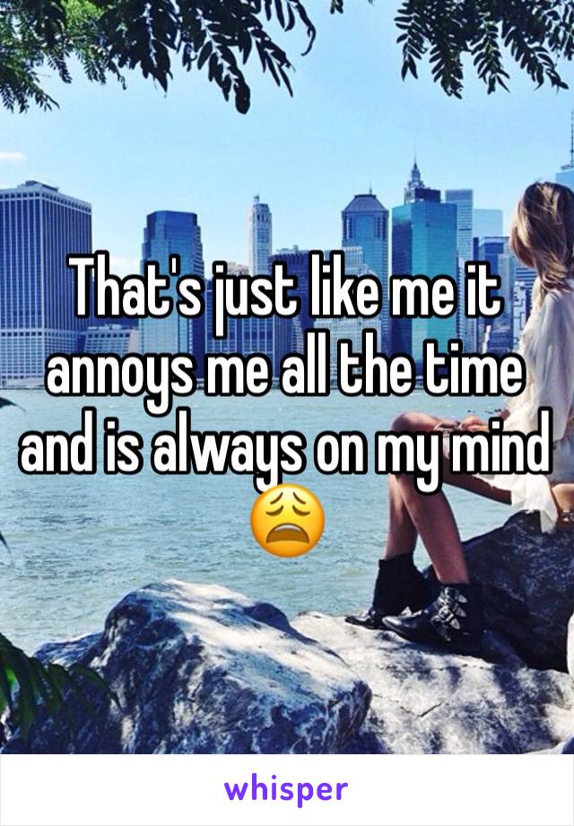 That's just like me it annoys me all the time and is always on my mind 😩