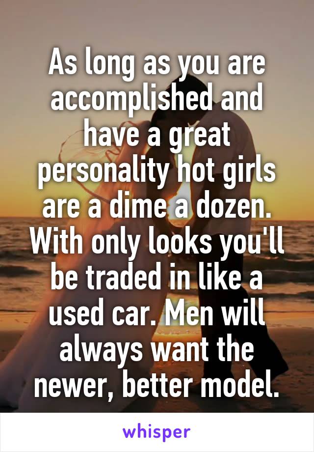 As long as you are accomplished and have a great personality hot girls are a dime a dozen. With only looks you'll be traded in like a used car. Men will always want the newer, better model.