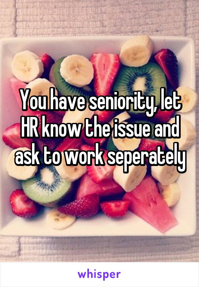 You have seniority, let HR know the issue and ask to work seperately 