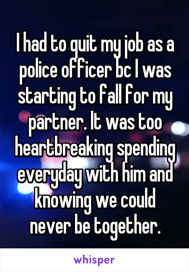 I had to quit my job as a police officer bc I was starting to fall for my partner. It was too heartbreaking spending everyday with him and knowing we could never be together.