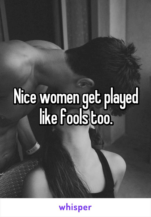 Nice women get played like fools too.