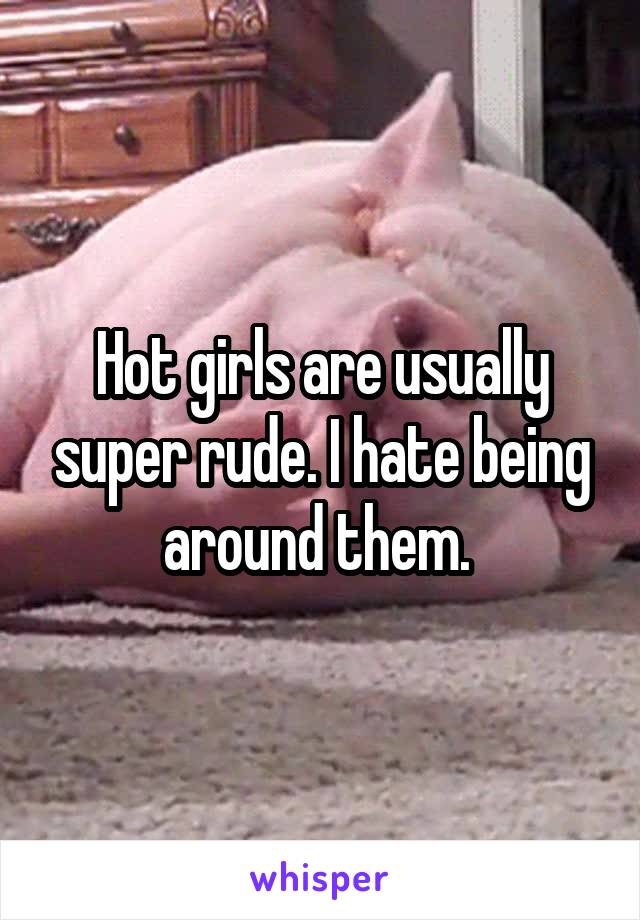 Hot girls are usually super rude. I hate being around them. 