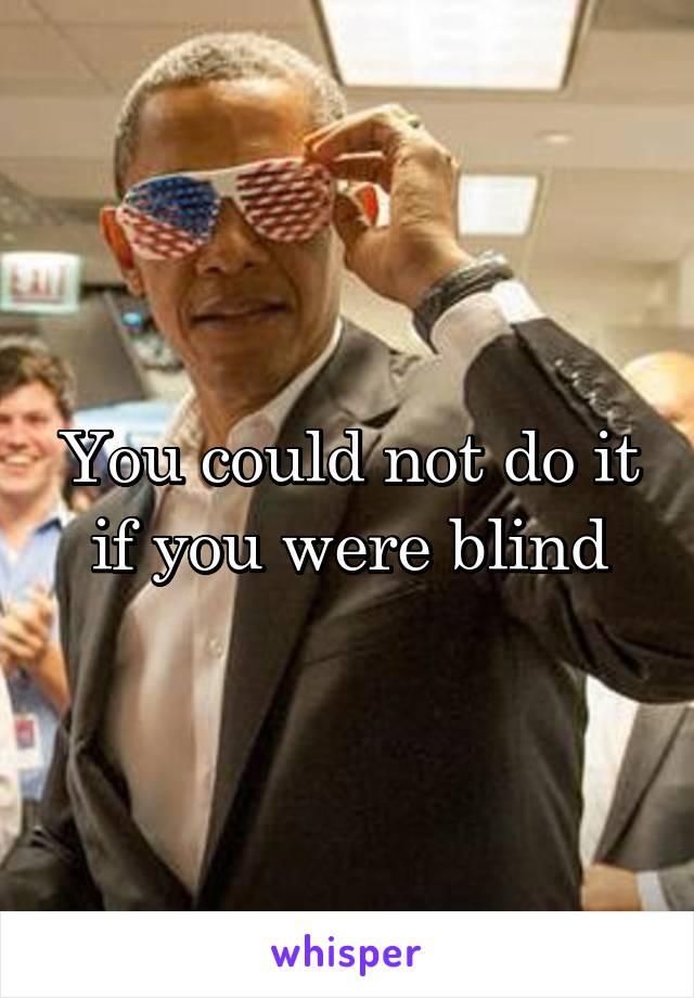 You could not do it if you were blind