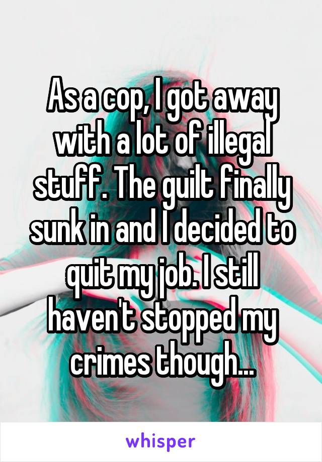 As a cop, I got away with a lot of illegal stuff. The guilt finally sunk in and I decided to quit my job. I still haven't stopped my crimes though...