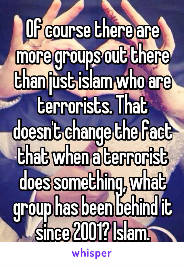 Of course there are more groups out there than just islam who are terrorists. That doesn't change the fact that when a terrorist does something, what group has been behind it since 2001? Islam.