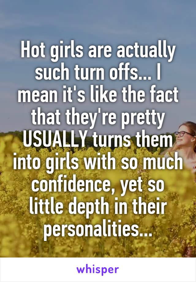 Hot girls are actually such turn offs... I mean it's like the fact that they're pretty USUALLY turns them into girls with so much confidence, yet so little depth in their personalities...