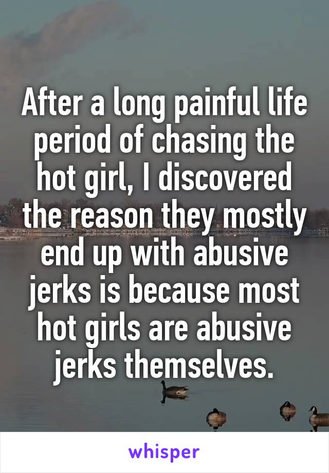 After a long painful life period of chasing the hot girl, I discovered the reason they mostly end up with abusive jerks is because most hot girls are abusive jerks themselves.