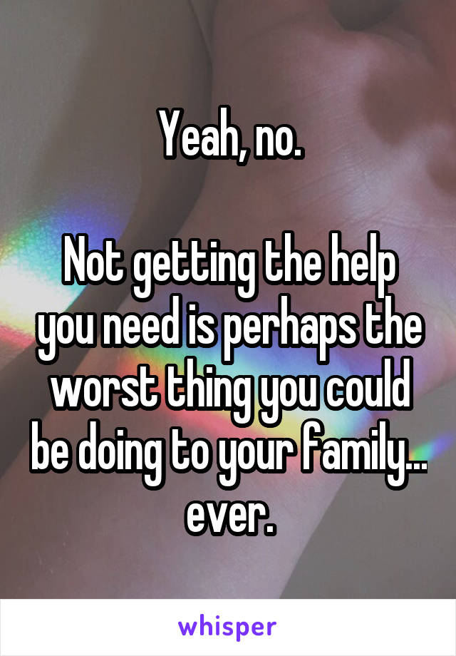 Yeah, no.

Not getting the help you need is perhaps the worst thing you could be doing to your family... ever.