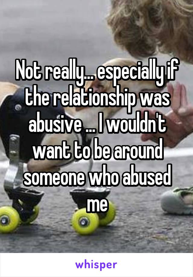Not really... especially if the relationship was abusive ... I wouldn't want to be around someone who abused me