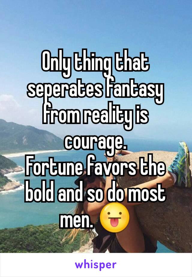 Only thing that seperates fantasy from reality is courage.
Fortune favors the bold and so do most men. 😛