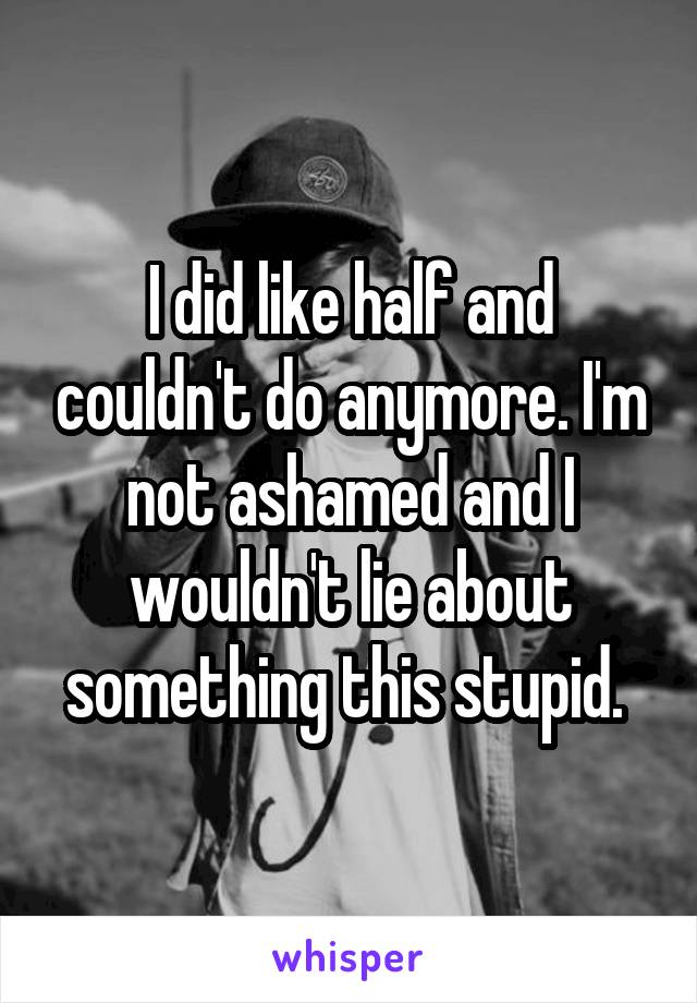 I did like half and couldn't do anymore. I'm not ashamed and I wouldn't lie about something this stupid. 
