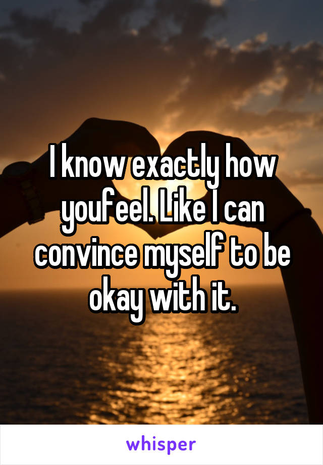 I know exactly how youfeel. Like I can convince myself to be okay with it.