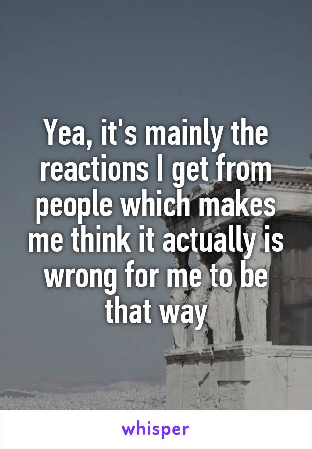 Yea, it's mainly the reactions I get from people which makes me think it actually is wrong for me to be that way