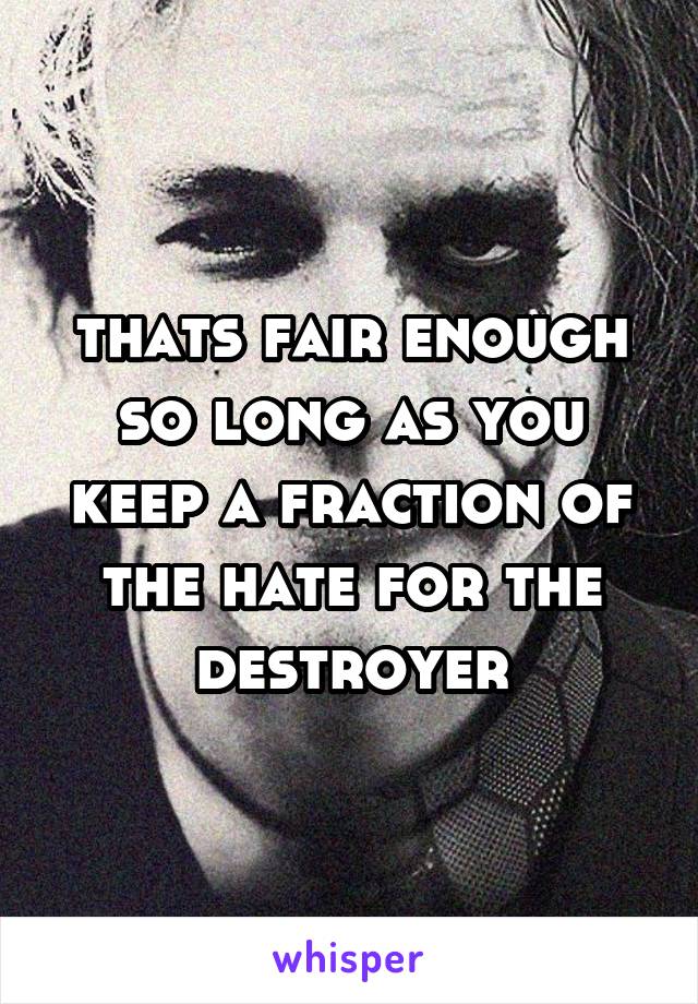 thats fair enough so long as you keep a fraction of the hate for the destroyer