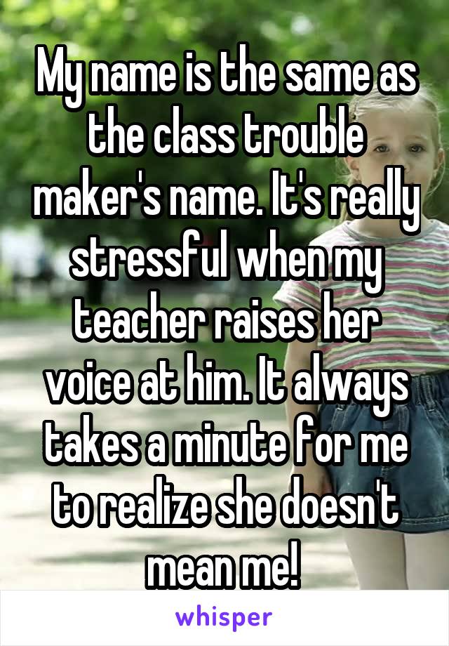 My name is the same as the class trouble maker's name. It's really stressful when my teacher raises her voice at him. It always takes a minute for me to realize she doesn't mean me! 