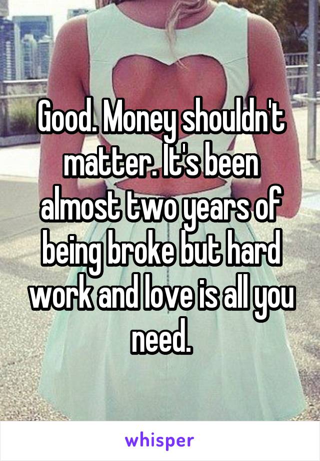 Good. Money shouldn't matter. It's been almost two years of being broke but hard work and love is all you need.