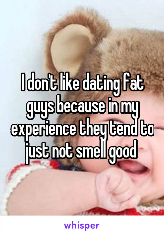 I don't like dating fat guys because in my experience they tend to just not smell good 