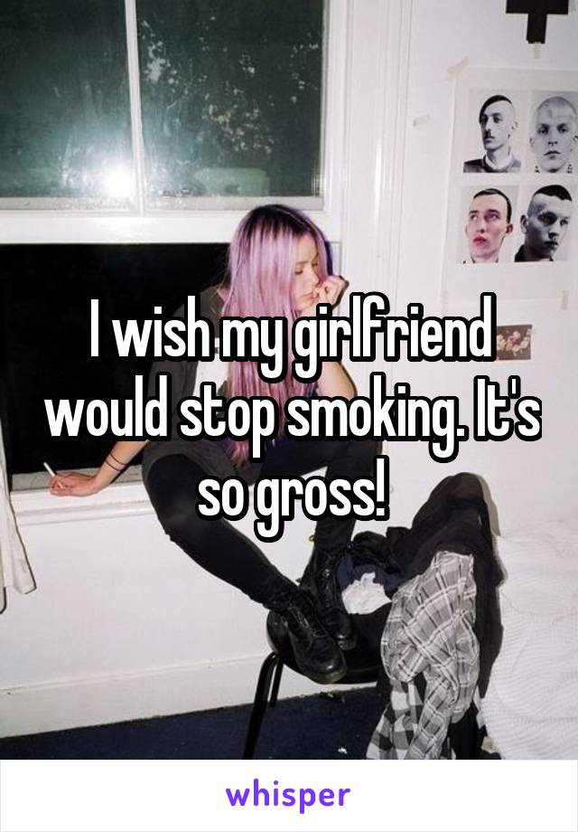 I wish my girlfriend would stop smoking. It's so gross!