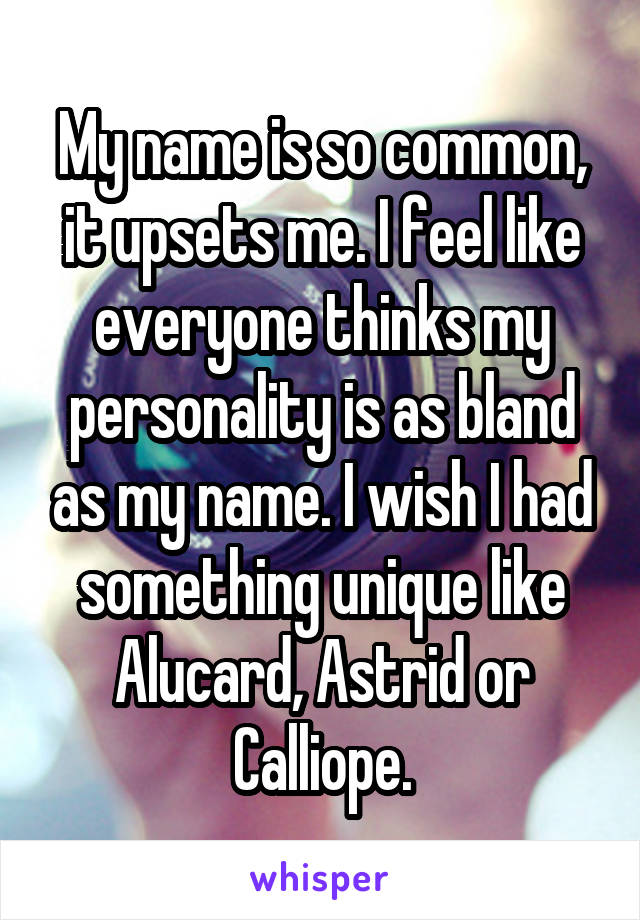My name is so common, it upsets me. I feel like everyone thinks my personality is as bland as my name. I wish I had something unique like Alucard, Astrid or Calliope.