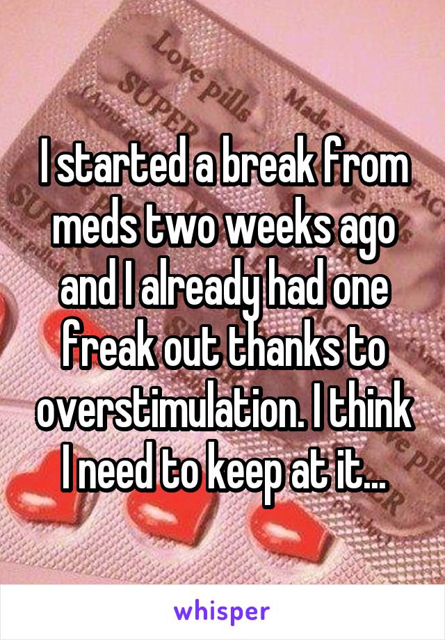 I started a break from meds two weeks ago and I already had one freak out thanks to overstimulation. I think I need to keep at it...