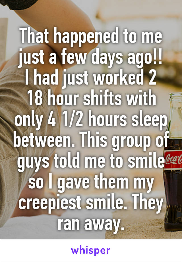 That happened to me just a few days ago!!
I had just worked 2 18 hour shifts with only 4 1/2 hours sleep between. This group of guys told me to smile so I gave them my creepiest smile. They ran away.