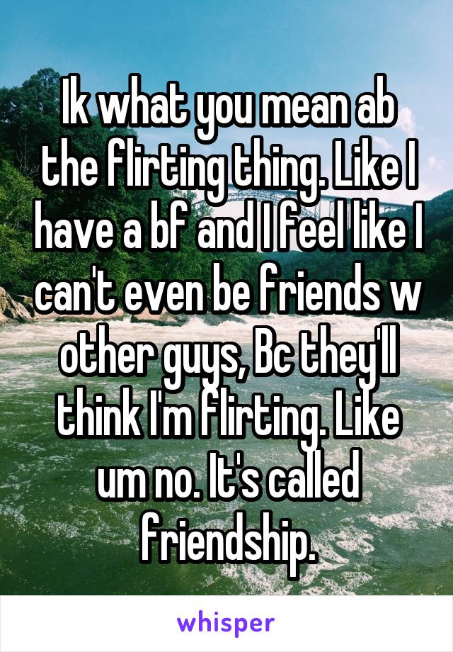 Ik what you mean ab the flirting thing. Like I have a bf and I feel like I can't even be friends w other guys, Bc they'll think I'm flirting. Like um no. It's called friendship.